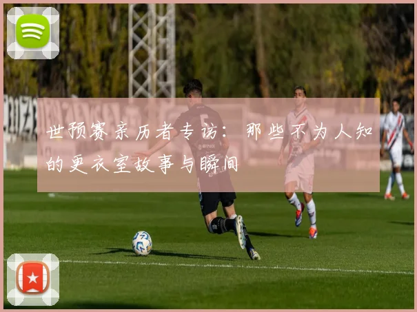 世预赛亲历者专访：那些不为人知的更衣室故事与瞬间