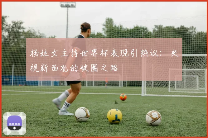 杨姓女主持世界杯表现引热议：央视新面孔的破圈之路