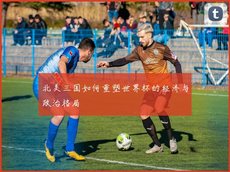 北美三国如何重塑世界杯的经济与政治格局