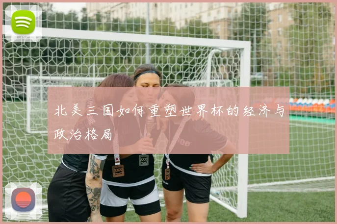 北美三国如何重塑世界杯的经济与政治格局