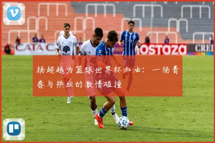 杨超越为篮球世界杯加油：一场青春与热血的激情碰撞
