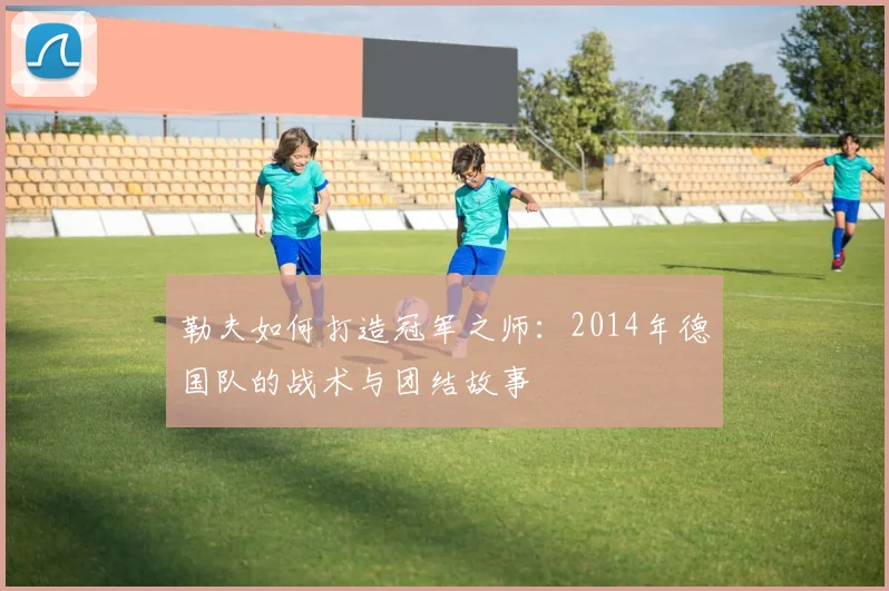 勒夫如何打造冠军之师：2014年德国队的战术与团结故事