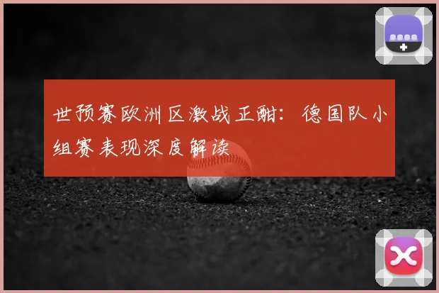 世预赛欧洲区激战正酣：德国队小组赛表现深度解读