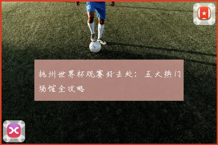 杭州世界杯观赛好去处：五大热门场馆全攻略