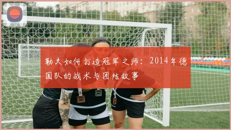 勒夫如何打造冠军之师：2014年德国队的战术与团结故事