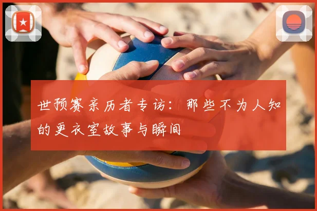 世预赛亲历者专访：那些不为人知的更衣室故事与瞬间