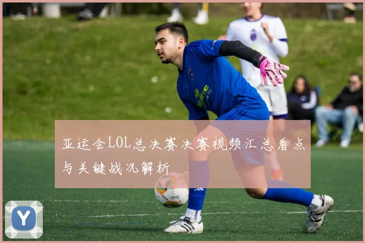 亚运会LOL总决赛决赛视频汇总看点与关键战况解析