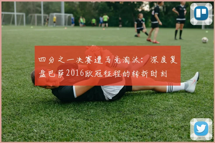 四分之一决赛遭马竞淘汰：深度复盘巴萨2016欧冠征程的转折时刻