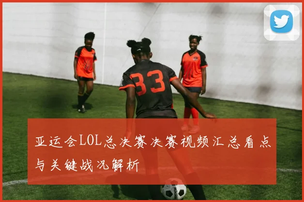 亚运会LOL总决赛决赛视频汇总看点与关键战况解析