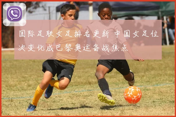 国际足联女足排名更新 中国女足位次变化成巴黎奥运备战焦点