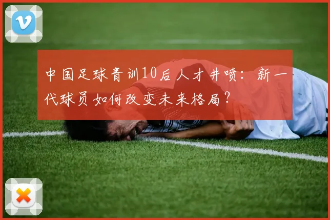 中国足球青训10后人才井喷：新一代球员如何改变未来格局？