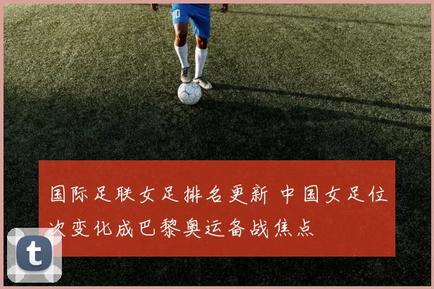国际足联女足排名更新 中国女足位次变化成巴黎奥运备战焦点