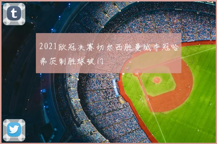 2021欧冠决赛切尔西胜曼城夺冠哈弗茨制胜球破门