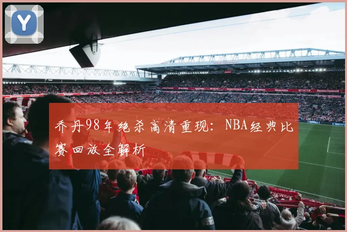 乔丹98年绝杀高清重现：NBA经典比赛回放全解析