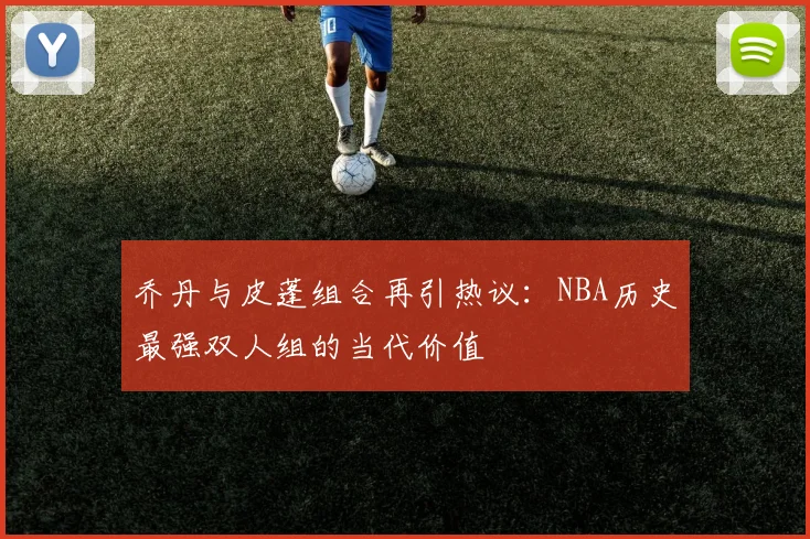 乔丹与皮蓬组合再引热议：NBA历史最强双人组的当代价值