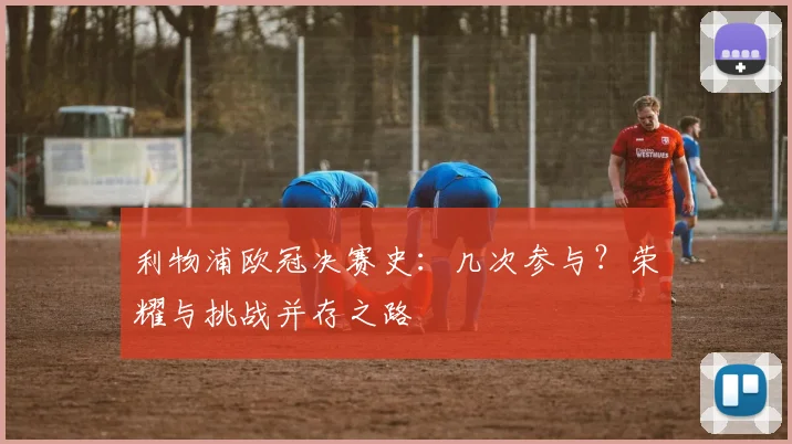 利物浦欧冠决赛史：几次参与？荣耀与挑战并存之路