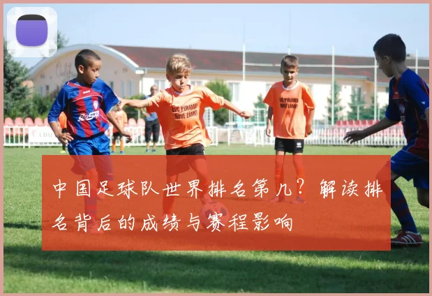 中国足球队世界排名第几？解读排名背后的成绩与赛程影响