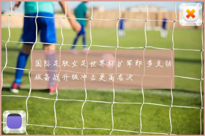 国际足联女足世界杯扩军即 多支劲旅备战升级冲击更高名次
